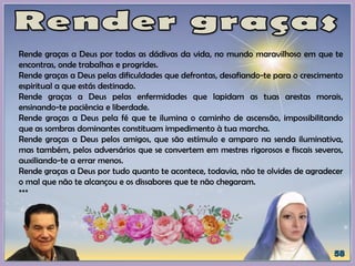 Rende graças a Deus por todas as dádivas da vida, no mundo maravilhoso em que te
encontras, onde trabalhas e progrides.
Rende graças a Deus pelas dificuldades que defrontas, desafiando-te para o crescimento
espiritual a que estás destinado.
Rende graças a Deus pelas enfermidades que lapidam as tuas arestas morais,
ensinando-te paciência e liberdade.
Rende graças a Deus pela fé que te ilumina o caminho de ascensão, impossibilitando
que as sombras dominantes constituam impedimento à tua marcha.
Rende graças a Deus pelos amigos, que são estímulo e amparo na senda iluminativa,
mas também, pelos adversários que se convertem em mestres rigorosos e fiscais severos,
auxiliando-te a errar menos.
Rende graças a Deus por tudo quanto te acontece, todavia, não te olvides de agradecer
o mal que não te alcançou e os dissabores que te não chegaram.
***
 