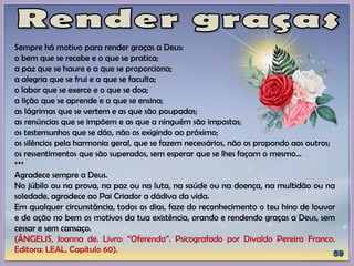 Sempre há motivo para render graças a Deus:
o bem que se recebe e o que se pratica;
a paz que se haure e a que se proporciona;
a alegria que se frui e a que se faculta;
o labor que se exerce e o que se doa;
a lição que se aprende e a que se ensina;
as lágrimas que se vertem e as que são poupadas;
as renúncias que se impõem e as que a ninguém são impostas;
os testemunhos que se dão, não os exigindo ao próximo;
os silêncios pela harmonia geral, que se fazem necessários, não os propondo aos outros;
os ressentimentos que são superados, sem esperar que se lhes façam o mesmo...
***
Agradece sempre a Deus.
No júbilo ou na prova, na paz ou na luta, na saúde ou na doença, na multidão ou na
soledade, agradece ao Pai Criador a dádiva da vida.
Em qualquer circunstância, todos os dias, faze do reconhecimento o teu hino de louvor
e de ação no bem os motivos da tua existência, orando e rendendo graças a Deus, sem
cessar e sem cansaço.
(ÂNGELIS, Joanna de. Livro: “Oferenda”. Psicografado por Divaldo Pereira Franco.
Editora: LEAL. Capítulo 60).
 