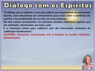 “O diálogo com os espíritos é uma das práticas que encontramos no movimento
espírita, como decorrência do conhecimento que se tem sobre a existência dos
espíritos e da possibilidade de com eles nos comunicarmos.
Ele está sempre acontecendo, nas inúmeras reuniões mediúnicas espíritas que
são realizadas, diariamente, em todo o país.
E a orientação básica para realizá-lo vem das informações constantes da
codificação kardequiana.”
(OLIVEIRA, Therezinha. Conversando com os Espíritos na reunião mediúnica.
Apresentação).
 