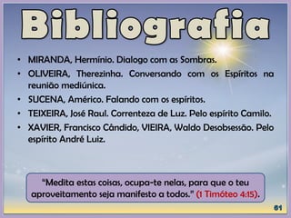 • MIRANDA, Hermínio. Dialogo com as Sombras.
• OLIVEIRA, Therezinha. Conversando com os Espíritos na
reunião mediúnica.
• SUCENA, Américo. Falando com os espíritos.
• TEIXEIRA, José Raul. Correnteza de Luz. Pelo espírito Camilo.
• XAVIER, Francisco Cândido, VIEIRA, Waldo Desobsessão. Pelo
espírito André Luiz.
“Medita estas coisas, ocupa-te nelas, para que o teu
aproveitamento seja manifesto a todos.” (1 Timóteo 4:15).
 