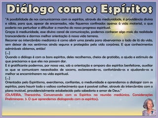 “A possibilidade de nos comunicarmos com os espíritos, através da mediunidade, é providência divina
e sábia, para que, apesar de encarnados, não fiquemos confinados apenas à vida material, o que
poderia nos perturbar e dificultar a marcha do nosso progresso espiritual.
Graças à mediunidade, esse divino canal de comunicação, podemos conhecer algo mais da realidade
transcendente e darmos melhor orientação à nossa vida terrena.
Recorrer ao intercâmbio mediúnico é como abrir uma janela para observarmos o lado de lá da vida,
sem deixar de nos sentirmos ainda seguros e protegidos pela vida corpórea. E que conhecimentos
admiráveis obtemos, então!
[...]
Quando o diálogo é com os bons espíritos, deles recolhemos, cheios de gratidão, a ajuda e estímulo de
que precisamos e que eles nos possam dar.
E é gratificante podermos, por nossa vez, sob a orientação e amparo dos espíritos benfeitores, auxiliar
os que se comunicam necessitados de socorro, esclarecendo-os, confortándo-os e ajudando-os a
melhor se encaminharem na vida espiritual.
[...]
Orientados pelo Espiritismo, exercitemos, confiantes, a mediunidade e aprendamos a dialogar com os
espíritos, para haurir todo o valioso conhecimento que é possível colher, através do intercâmbio com o
plano invisível, providencialmente estabelecido pela sabedoria e amor de Deus.”
(OLIVEIRA, Therezinha. Conversando com os Espíritos na reunião mediúnica. Considerações
Preliminares: 3. O que aprendemos dialogando com os espíritos).
 