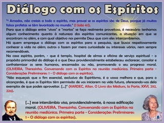 “¹ Amados, não creiais a todo o espírito, mas provai se os espíritos são de Deus, porque já muitos
falsos profetas se têm levantado no mundo.” (1 João 4:1).
Para que o diálogo entre "vivos" e "mortos" se faça realmente proveitoso, é necessário tenhamos
algum conhecimento quanto à natureza dos espíritos comunicantes, a situação em que se
encontram no além, e com qual objetivo nos permite Deus que com eles intercambiemos.
Há quem empregue o diálogo com os espíritos para a pesquisa, que busca respeitosamente
conhecer a vida no além; outros o fazem por mera curiosidade ou interesses vários, nem sempre
recomendáveis.
Na casa espírita, porém, - que é templo, hospital de almas e oficina de serviço espiritual - o
propósito primordial do diálogo é o que Deus providencialmente estabeleceu: esclarecer, consolar e
confraternizar os seres humanos, encarnados ou não, promovendo o seu progresso moral.
(OLIVEIRA, Therezinha. Conversando com os Espíritos na reunião mediúnica. Primeira parte -
Considerações Preliminares: 1 - O diálogo com os espíritos).
“Não esqueçais que o fim essencial, exclusivo do Espiritismo, é a vossa melhora e que, para o
alcançardes, é que os Espíritos têm permissão de vos iniciarem na vida futura, oferecendo-vos dela
exemplos de que podeis aproveitar. [...]” (KARDEC, Allan. O Livro dos Médiuns, Ia Parte, XXVI, 292,
22a).
[...] esse intercâmbio visa, providencialmente, à nossa edificação
moral. (OLIVEIRA, Therezinha. Conversando com os Espíritos na
reunião mediúnica. Primeira parte - Considerações Preliminares:
1 - O diálogo com os espíritos).
 