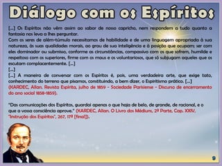 [...] Os Espíritos não vêm assim ao sabor de nosso capricho, nem respondem a tudo quanto a
fantasia nos leva a lhes perguntar.
Com os seres de além-túmulo necessitamos de habilidade e de uma linguagem apropriada à sua
natureza, às suas qualidades morais, ao grau de sua inteligência e à posição que ocupam; ser com
eles dominador ou submisso, conforme as circunstâncias, compassivo com os que sofrem, humilde e
respeitoso com os superiores, firme com os maus e os voluntariosos, que só subjugam aqueles que os
escutam complacentemente. [...]
[...]
[...] A maneira de conversar com os Espíritos é, pois, uma verdadeira arte, que exige tato,
conhecimento do terreno que pisamos, constituindo, a bem dizer, o Espiritismo prático. [...]
(KARDEC, Allan. Revista Espírita, julho de 1859 - Sociedade Parisiense - Discurso de encerramento
do ano social 1858-1859).
“Das comunicações dos Espíritos, guardai apenas o que haja de belo, de grande, de racional, e o
que a vossa consciência aprove.” (KARDEC, Allan. O Livro dos Médiuns, 2ª Parte, Cap. XXIV,
"Instrução dos Espíritos", 267, 17ª [final]).
 