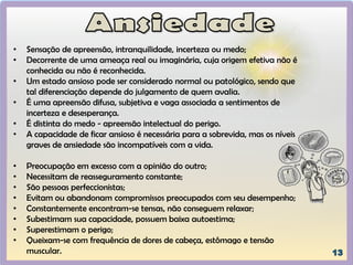 • Sensação de apreensão, intranquilidade, incerteza ou medo;
• Decorrente de uma ameaça real ou imaginária, cuja origem efetiva não é
conhecida ou não é reconhecida.
• Um estado ansioso pode ser considerado normal ou patológico, sendo que
tal diferenciação depende do julgamento de quem avalia.
• É uma apreensão difusa, subjetiva e vaga associada a sentimentos de
incerteza e desesperança.
• É distinta do medo - apreensão intelectual do perigo.
• A capacidade de ficar ansioso é necessária para a sobrevida, mas os níveis
graves de ansiedade são incompatíveis com a vida.
• Preocupação em excesso com a opinião do outro;
• Necessitam de reasseguramento constante;
• São pessoas perfeccionistas;
• Evitam ou abandonam compromissos preocupados com seu desempenho;
• Constantemente encontram-se tensas, não conseguem relaxar;
• Subestimam sua capacidade, possuem baixa autoestima;
• Superestimam o perigo;
• Queixam-se com frequência de dores de cabeça, estômago e tensão
muscular.
 