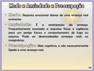Resposta emocional diante de uma ameaça real
eminente;
É a antecipação da ameaça.
Frequentemente associada a respostas físicas e vigilância
para um perigo futuro e comportamento de fuga ou
esquiva. Pode ser desencadeadas ameaças reais ou
imaginárias;
Mais cognitiva, e não necessariamente
ligada a uma ameaça real.
 