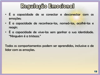 • É a capacidade de se conectar e desconectar com as
emoções;
• É a capacidade de reconhece-las, nomeá-las, acolhê-las e
reagir;
• É a capacidade de vive-las sem ganhar a sua identidade.
“Ninguém é a tristeza.”
Todos os comportamentos podem ser aprendidos, inclusive o de
lidar com as emoções.
 