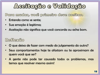 • Entenda como se sente;
• Sua emoção é legitima;
• Aceitação não significa que você concorda ou acha bom.
• O que deixa de fazer com medo do julgamento do outro?
• Seus comportamentos hoje te afastam ou te aproximam de
quem você que ser?
• A gente não pode ter causado todos os problemas, mas
temos que resolver mesmo assim!
 
