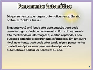São pensamentos que surgem automaticamente. Eles são
bastantes rápidos e breves.
Enquanto você está lendo esta apresentação você pode
perceber alguns níveis de pensamentos. Parte da sua mente
está focalizando as informações que estão captando, estão
buscando entender e integrar estas informações. Em um outro
nível, no entanto, você pode estar tendo alguns pensamentos
avaliativos rápidos, esses pensamentos rápidos são
automáticos e podem ser negativos ou não.
 