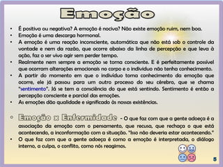 • É positiva ou negativa? A emoção é nociva? Não existe emoção ruim, nem boa.
• Emoção é uma descarga hormonal.
• A emoção é uma reação inconsciente, automática que não está sob o controle da
vontade e nem da razão, que ocorre abaixo da linha de percepção e que leva à
ação, faz o ser vivo agir sem perder tempo.
• Realmente nem sempre a emoção se torna consciente. E é perfeitamente possível
que ocorram alterações emocionais no corpo e o individuo não tenha conhecimento.
• A partir do momento em que o indivíduo toma conhecimento da emoção que
ocorre, ele já passou para um outro processo do seu cérebro, que se chama
“sentimento”. Já se tem a consciência do que está sentindo. Sentimento é então a
percepção consciente e parcial das emoções.
• As emoções dão qualidade e significado às nossas existências.
- O que faz com que a gente adoeça é a
associação da emoção com o pensamento, que recusa, que rechaça o que está
acontecendo, a inconformação com a situação. “Isso não deveria estar acontecendo.”
• O que faz com que a gente adoeça é como a emoção é interpretada, o diálogo
interno, a culpa, o conflito, como nós reagimos.
 
