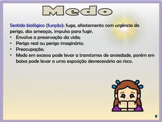 Sentido biológico (função): fuga, afastamento com urgência do
perigo, das ameaças, impulso para fugir.
• Envolve a preservação da vida;
• Perigo real ou perigo imaginário;
• Preocupação;
• Medo em excesso pode levar a transtornos de ansiedade, porém em
baixa pode levar a uma exposição desnecessária ao risco.
 