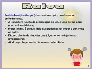 Sentido biológico (função): te convida a ação, ao ataque, ao
enfrentamento.
• A Raiva tem função de preservação do self, é uma defesa para
nossa vulnerabilidade;
• Impor limites. É através dela que podemos nos impor e dar limite
ao outro;
• Dispara diante de situações que julgamos como injustas ou
ameaçadoras;
• Ajuda a proteger a cria, do invasor do território.
 
