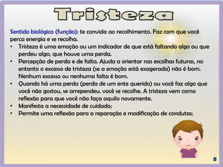Sentido biológico (função): te convida ao recolhimento. Faz com que você
perca energia e se recolha.
• Tristeza é uma emoção ou um indicador de que está faltando algo ou que
perdeu algo, que houve uma perda.
• Percepção de perda e de falta. Ajuda a orientar nas escolhas futuras, no
entanto o excesso de tristeza (se a emoção está exagerada) não é bom.
Nenhum excesso ou nenhuma falta é bom.
• Quando há uma perda (perda de um ente querido) ou você faz algo que
você não gostou, se arrependeu. você se recolhe. A tristeza vem como
reflexão para que você não faça aquilo novamente.
• Manifesta a necessidade de cuidado;
• Permite uma reflexão para a reparação e modificação de condutas;
 