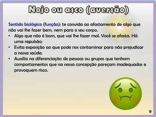 Sentido biológico (função): te convida ao afastamento de algo que
não vai lhe fazer bem, nem para o seu corpo.
• Algo que não é bom, que vai lhe fazer mal. Você se afasta. Há
uma repulsão;
• Evita exposição ao que pode nos contaminar para não prejudicar
a nossa saúde;
• Auxilia na diferenciação de pessoas ou grupos que tenham
comportamentos que na nossa concepção pareçam inadequadas e
provoquem risco.
 