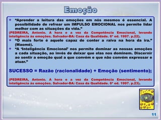 “Aprender a leitura das emoções em nós mesmos é essencial. A
possibilidade de refrear um IMPULSO EMOCIONAL nos permite lidar
melhor com as situações da vida.”
(PEDREIRA, Antonio. A hora e a vez da Competência Emocional, levando
inteligência às emoções. Salvador-BA: Casa da Qualidade. 6ª ed. 1997. p.22).
“O mais forte é aquele capaz de conter a raiva na hora da ira.”
(Maomé).
“A ‘Inteligência Emocional’ nos permite dominar as nossas emoções
a cada situação, ao invés de deixar que elas nos dominem. Discernir
ao sentir a emoção qual a que convém e que não convém expressar e
atuar.”
SUCESSO = Razão (racionalidade) + Emoção (sentimento);
(PEDREIRA, Antonio. A hora e a vez da Competência Emocional, levando
inteligência às emoções. Salvador-BA: Casa da Qualidade. 6ª ed. 1997. p.23).
11
 
