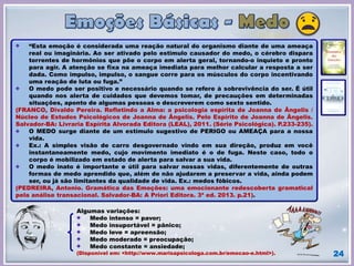 24
“Esta emoção é considerada uma reação natural do organismo diante de uma ameaça
real ou imaginária. Ao ser ativado pelo estimulo causador do medo, o cérebro dispara
torrentes de hormônios que põe o corpo em alerta geral, tornando-o inquieto e pronto
para agir. A atenção se fixa na ameaça imediata para melhor calcular a resposta a ser
dada. Como impulso, impulso, o sangue corre para os músculos do corpo incentivando
uma reação de luta ou fuga.”
O medo pode ser positivo e necessário quando se refere à sobrevivência do ser. É útil
quando nos alerta de cuidados que devemos tomar, de precauções em determinadas
situações, aponto de algumas pessoas o descreverem como sexto sentido.
(FRANCO, Divaldo Pereira. Refletindo a Alma: a psicologia espírita de Joanna de Ângelis /
Núcleo de Estudos Psicológicos de Joanna de Ângelis. Pelo Espírito de Joanna de Ângelis.
Salvador-BA: Livraria Espírita Alvorada Editora (LEAL), 2011. (Série Psicológica). P.233-235).
O MEDO surge diante de um estímulo sugestivo de PERIGO ou AMEAÇA para a nossa
vida.
Ex.: A simples visão de carro desgovernado vindo em sua direção, produz em você
instantaneamente medo, cujo movimento imediato é o de fuga. Neste caso, todo o
corpo é mobilizado em estado de alerta para salvar a sua vida.
O medo inato é importante e útil para salvar nossas vidas, diferentemente de outras
formas de medo aprendido que, além de não ajudarem a preservar a vida, ainda podem
ser, ou já são limitantes da qualidade de vida. Ex.: medos fóbicos.
(PEDREIRA, Antonio. Gramática das Emoções: uma emocionante redescoberta gramatical
pela análise transacional. Salvador-BA: A Priori Editora. 3ª ed. 2013. p.21).
Algumas variações:
Medo intenso = pavor;
Medo insuportável = pânico;
Medo leve = apreensão;
Medo moderado = preocupação;
Medo constante = ansiedade;
(Disponível em: <http://www.marisapsicologa.com.br/emocao-e.html>).
 