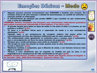 25
Algumas pessoas pensam erroneamente que CORAGEM é também uma emoção. Em
verdade, trata-se de uma intenção e atitude de determinação, no sentido de enfrentar a
situação temida ou indesejada.
O enfrentamento da situação que produz MEDO é que constitui no que conhecemos
com o nome de CORAGEM.
(PEDREIRA, Antonio. Gramática das Emoções: uma emocionante redescoberta gramatical
pela análise transacional. Salvador-BA: A Priori Editora. 3ª ed. 2013. p.23).
“A grande terapia para todos os tipos de medo é a do amor. O amor a si mesmo, ao seu
próximo e a Deus.” (p.51).
“O amor é o antídoto eficaz para a superação do medo e a sua consequente
eliminação.” (p.52).
“Quando ama, o ser enriquece-se de coragem, embora não possa evitar os
enfrentamentos em face dos impulsos edificantes que do amor emanam.” (p.52).
“Na solidariedade estão igualmente os estímulos para o avanço, para a autoestima,
para o encorajamento em favor de novos tentames de progresso.” (p.54).
“Sempre que o medo permaneça, mais medo se acumula.” (p.54).
“Na terapia do amor em relação ao medo, quanto mais se ama, naturalmente mais amor
se tem a oferecer.” (p.54).
“Mediante também a compaixão, que é diluente do medo, o ser humano torna-se mais
digno e saudável.” (p.54).
“Graças a esse sentimento que se expande na medida em que se ama, o ser
engrandece-se e enriquece-se de vida, envolvendo-se em paz.” (p.54).
(FRANCO, Divaldo Pereira. Conflitos existenciais. Ditado pelo Espírito Joanna de Ãngelis. 4.
Ed. Salvador: LEAL, 2009 (Série Psicológica - Especial, volume 13)).
 