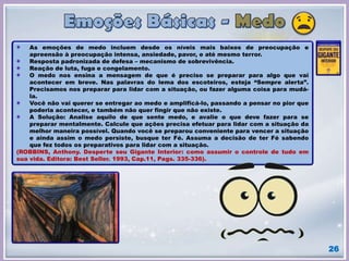 26
As emoções de medo incluem desde os níveis mais baixos de preocupação e
apreensão à preocupação intensa, ansiedade, pavor, e até mesmo terror.
Resposta padronizada de defesa – mecanismo de sobrevivência.
Reação de luta, fuga e congelamento.
O medo nos ensina a mensagem de que é preciso se preparar para algo que vai
acontecer em breve. Nas palavras do lema dos escoteiros, esteja “Sempre alerta”.
Precisamos nos preparar para lidar com a situação, ou fazer alguma coisa para mudá-
la.
Você não vai querer se entregar ao medo e amplificá-lo, passando a pensar no pior que
poderia acontecer, e também não quer fingir que não existe.
A Solução: Analise aquilo de que sente medo, e avalie o que deve fazer para se
preparar mentalmente. Calcule que ações precisa efetuar para lidar com a situação da
melhor maneira possível. Quando você se preparou conveniente para vencer a situação
e ainda assim o medo persiste, busque ter Fé. Assuma a decisão de ter Fé sabendo
que fez todos os preparativos para lidar com a situação.
(ROBBINS, Anthony. Desperte seu Gigante Interior: como assumir o controle de tudo em
sua vida. Editora: Best Seller. 1993, Cap.11, Pags. 335-336).
 