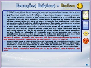 27
A RAIVA surge diante de um obstáculo, servindo para mobilizar o corpo com a força e
energia aumentadas para a superação do referido entrave.
Sob o impacto da raiva os vasos sanguíneos dos braços e mãos se dilatam, permitindo
um aporte maior de sangue, o que facilita ações agressivas [...]. A adrenalina (um
hormônio produzido pelas glândulas suprarrenais) é lançada no sangue provocando
efeitos corporais diversos, entre os quais: aceleração dos movimentos respiratórios
para maior aporte de oxigênio e batimentos rápidos do coração para bombear o sangue
ao músculos efetuadores do ataque ou defesa com bastante vigor.
A raiva pode ser uma emoção útil, quando ocorre diante de um obstáculo real que
ameaça a nossa vida ou condição de vida. Difere, pois, das raivas aprendidas, as quais,
entretanto, podem ser tão fortes quanto as raivas inatas. Estas raivas aprendidas
surgem diante de situações da interação com outras pessoas, nas quais as
expectativas colocadas sobre os outros, ou sobre nós próprios e que não foram
alcançadas, resultam em pensamentos críticos, opressivos e/ou vingativos.
(PEDREIRA, Antonio. Gramática das Emoções: uma emocionante redescoberta gramatical
pela análise transacional. Salvador-BA: A Priori Editora. 3ª ed. 2013. p.22-23).
Esta emoção induz a movimentos violentos de ataque ou defesa, aumentando a força
corporal. na raiva, o sangue flui para as mãos, tornando mais fácil golpear o inimigo; os
batimentos cardíacos aceleram-se e uma onda de hormônios, a adrenalina, entre
outros, gera uma pulsação, energia suficientemente forte para uma atuação vigorosa.
(GOLMAN, Daniel. Inteligência Emocional. 56. ed. Rio de Janeiro. Editora Objetiva. 1995.
p.35).
 
