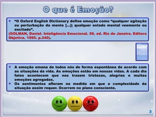 “O Oxford English Dictionary define emoção como “qualquer agitação
ou perturbação da mente [...]; qualquer estado mental veemente ou
excitado”.
(GOLMAN, Daniel. Inteligência Emocional. 56. ed. Rio de Janeiro. Editora
Objetiva. 1995. p.340).
A emoção emana de todos nós de forma espontânea de acordo com
as situações da vida. As emoções estão em nossas vidas. A cada dia
fatos acontecem que nos trazem tristezas, alegrias e muitas
emoções agregadas.
Os sentimentos afloram na medida em que a complexidade da
situação assim requer. Ocorrem no plano consciente.
3
 
