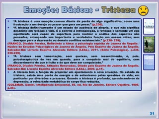 31
“A tristeza é uma emoção comum diante da perda de algo significativo, como uma
frustração a um desejo ou prazer que gera um pesar.” (p.236).
“A tristeza definitivamente é um estado de ausência de alegria, o que não significa
desânimo em relação a vida. É o convite à introspecção, à reflexão e somente um ego
equilibrado será capaz de suportá-la para realizar a análise dos aspectos não
pensados, alcançando sua importante e verdadeira função em nossas vidas, sem
derrapar para a depressão ou demais conflitos existenciais.” (p.238- 239).
(FRANCO, Divaldo Pereira. Refletindo a Alma: a psicologia espírita de Joanna de Ângelis /
Núcleo de Estudos Psicológicos de Joanna de Ângelis. Pelo Espírito de Joanna de Ângelis.
Salvador-BA: Livraria Espírita Alvorada Editora (LEAL), 2011. (Série Psicológica). p.236,
238-239).
“A tristeza sem lamentação, sem queixas, sem ressentimento, é, pois,
psicoterapêutica de vez em quando, para a conquista real do equilíbrio, com
discernimento do que é lícito e do que deve ser conquistado.”
(FRANCO, Divaldo Pereira. Atitudes Renovadas. Ditado pelo Espírito de Joanna de Ângelis.
Salvador-BA: Livraria Espírita Alvorada Editora (LEAL), 2009. p.41).
A tristeza tem a função de propiciar um ajustamento à nova situação. No estado de
tristeza, existe uma perda de energia e de entusiasmo pelas questões da vida, em
particular por diversões e prazeres. Quando a tristeza é profunda, aproximando-se da
depressão, a velocidade metabólica do corpo fica reduzida.
(GOLEMAN, Daniel. Inteligência Emocional. 56. ed. Rio de Janeiro. Editora Objetiva. 1995.
p.36).
 