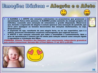 32
A ALEGRIA e o AFETO são emoções euforizantes ou prazenteiras que promovem a
aproximação física entre pessoas. A ALEGRIA produz aumento da energia psíquica do
indivíduo, causando uma sensação de entusiasmo e grande disposição. Observa-se
que, durante a expressão de alegria é comum aparecer uma sensação de quietude, que
serve para apaziguar as tensões decorrentes das emoções desforizantes, ou seja,
desprazerosas.
A expansão do ego, resultante de uma alegria forte, ou no seu superlativo, que é a
euforia, provocam movimentos corpóreos extravagantes que sugerem loucura.
O AFETO é uma emoção relaxante que induz a serenidade e contentamento. Nele o
grau de aproximação é intenso que foi eleita pela seleção natural como emoção ligada
a reprodução e à proteção dos filhos.
(PEDREIRA, Antonio. Gramática das Emoções: uma emocionante redescoberta gramatical
pela análise transacional. Salvador-BA: A Priori Editora. 3ª ed. 2013. p.25-26).
 