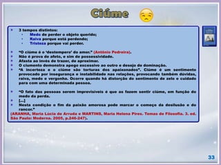 33
3 tempos distintos:
• Medo de perder o objeto querido;
• Raiva porque está perdendo;
• Tristeza porque vai perder.
“O ciúme é o ‘destempero’ do amor.” (Antônio Pedreira).
Não é prova de afeto, e sim de possessividade.
Afasta ao invés de trazer, de aproximar.
O ciumento demonstra apego excessivo ao outro e desejo de dominação.
“A incerteza e o ciúme são torturas dos apaixonados”. Ciúme é um sentimento
provocado por insegurança e instabilidade nas relações, provocando também dúvidas,
raiva, medo e vergonha. Ocorre quando há distorção do sentimento de zelo e cuidado
para com uma determinada pessoa.
“O fato das pessoas serem imprevisíveis é que as fazem sentir ciúme, em função do
medo da perda.
[...]
Nesta condição o fim da paixão amorosa pode marcar o começo da desilusão e do
rancor.”
(ARANHA, Maria Lúcia de Arruda e MARTINS, Maria Helena Pires. Temas de Filosofia. 3. ed.
São Paulo: Moderna. 2005, p.246-247).
 