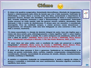 34
O ciúme cria quadros exagerados, fomentando desconfiança. Atestado de insegurança,
destrói o relacionamento pelo clima de tensão que cria a todo momento. Cultivador da
infelicidade, o ciúme altera a correta visão dos fatos, aumentando a importância de
pequenos atrasos, desejos não atendidos, esquecimentos de datas e compromissos a
dois. Criando azedume, envenena a alma e desassossega o pensamento. Colocando
óculos escuros na visão mental, tudo faz parecer escuro, sombrio, devastador. Uma
distração é tida à conta de desinteresse. O atraso para um encontro é considerado
desrespeito. Fora da realidade sempre, o ciúme provoca cenas desastrosas e
desgastantes, em situações onde uma leve indagação ou uma conversa a dois, com
toda a certeza, resolveria.
“O ciúme exacerbado é o desejo de domínio integral do outro. Isso não implica que o
ciúme não deva existir, pois, etimologicamente o ciúme significa "zelo": o amor implica
cuidado e temor de perder o amado. Se o outro enriquece sua existência, sofre-se até
com a idéia de perda.” (ARANHA, Maria Lúcia de Arruda e MARTINS, Maria Helena
Pires. Filosofando: introdução à filosofia. 3. Ed. São Paulo: Moderna, 2003, p.337).
“O amor deve ser uma união, com a condição de cada um preservar a própria
integridade.” (ARANHA, Maria Lúcia de Arruda e MARTINS, Maria Helena Pires.
Filosofando: introdução à filosofia. 3. Ed. São Paulo: Moderna, 2003, p.337).
O amor entre duas pessoas é livre e generoso, fundando-se na reciprocidade e se
traduz em paixão controlada, afeto, carinho, respeito, compreensão, companheirismo,
consideração, atenção, necessidade de presença do amado, afeição, reconhecimento,
verdade, confiança e fidelidade.
A cautela e a sensatez, traduzido no companheirismo, é senão o oposto do ciúme. A
pessoa é comedida e controlada nos seus sentimentos. Sensatez significa coerência,
equilíbrio, bom senso.
 