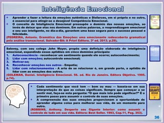 36
Aprender a fazer a leitura da emoções autênticas e Disfarces, em si próprio e no outro,
é essencial para atingir-se a desejável Competência Emocional.
O conceito de Inteligência Emocional pressupõe o domínio das nossas emoções, ao
invés de deixar que elas nos dominem. Em outras palavras, a reaprendizagem emocional
e seu uso inteligente, no dia-a-dia, garantem uma base segura para o sucesso pessoal e
felicidade.
(PEDREIRA, Antonio. Gramática das Emoções: uma emocionante redescoberta gramatical
pela análise transacional. Salvador-BA: A Priori Editora. 3ª ed. 2013. p.29).
Salovey, com seu colega John Mayer, propôs uma definição elaborada de inteligência
emocional, expandindo essas aptidões em cinco domínios principais:
1. Autoconsciência - reconhecer um sentimento quando ele ocorre; autoconhecimento;
2. Lidar com emoções; autocontrole emocional;
3. Motivar-se;
4. Reconhecer emoções nos outros - Empatia;
5. Lidar com relacionamentos - A arte de se relacionar é, em grande parte, a aptidão de
lidar com as emoções dos outros.
(GOLEMAN, Daniel. Inteligência Emocional. 56. ed. Rio de Janeiro. Editora Objetiva. 1995.
p.74).
Cada sentimento que você tem — bom ou mau — baseia-se em sua
interpretação do que as coisas significam. Sempre que começar a se
sentir mal, faça-se esta pergunta: “O que mais isto pode significar?” É o
primeiro passo para assumir o controle de suas emoções.
A compreensão das suas emoções proporcionam a oportunidade de
aprender alguma coisa para melhorar sua vida, de um momento para
outro.
(ROBBINS, Anthony. Desperte seu Gigante Interior: como assumir o
controle de tudo em sua vida. Editora: Best Seller. 1993, Cap.11, Pag. 353).
 