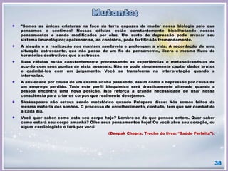 38
"Somos as únicas criaturas na face da terra capazes de mudar nossa biologia pelo que
pensamos e sentimos! Nossas células estão constantemente bisbilhotando nossos
pensamentos e sendo modificados por eles. Um surto de depressão pode arrasar seu
sistema imunológico; apaixonar-se, ao contrário, pode fortificá-lo tremendamente.
A alegria e a realização nos mantém saudáveis e prolongam a vida. A recordação de uma
situação estressante, que não passa de um fio de pensamento, libera o mesmo fluxo de
hormônios destrutivos que o estresse.
Suas células estão constantemente processando as experiências e metabolizando-as de
acordo com seus pontos de vista pessoais. Não se pode simplesmente captar dados brutos
e carimbá-los com um julgamento. Você se transforma na interpretação quando a
internaliza.
A ansiedade por causa de um exame acaba passando, assim como a depressão por causa de
um emprego perdido. Todo este perfil bioquímico será drasticamente alterado quando a
pessoa encontra uma nova posição. Isto reforça a grande necessidade de usar nossa
consciência para criar os corpos que realmente desejamos.
Shakespeare não estava sendo metafórico quando Próspero disse: Nós somos feitos da
mesma matéria dos sonhos. O processo de envelhecimento, contudo, tem que ser combatido
a cada dia.
Você quer saber como esta seu corpo hoje? Lembre-se do que pensou ontem. Quer saber
como estará seu corpo amanhã? Olhe seus pensamentos hoje! Ou você abre seu coração, ou
algum cardiologista o fará por você!
(Deepak Chopra, Trecho do livro: “Saúde Perfeita”).
 