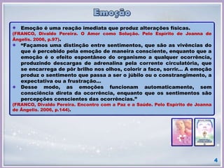 4
Emoção é uma reação imediata que produz alterações físicas.
(FRANCO, Divaldo Pereira. O Amor como Solução. Pelo Espírito de Joanna de
Ângelis. 2006, p.97).
“Façamos uma distinção entre sentimentos, que são as vivências do
que é percebido pela emoção de maneira consciente, enquanto que a
emoção é o efeito espontâneo do organismo a qualquer ocorrência,
produzindo descargas de adrenalina pela corrente circulatória, que
se encarrega de pôr brilho nos olhos, colorir a face, sorrir... A emoção
produz o sentimento que passa a ser o júbilo ou o constrangimento, a
expectativa ou a frustração...
Desse modo, as emoções funcionam automaticamente, sem
consciência direta da ocorrência, enquanto que os sentimentos são
percepções conscientes das ocorrências.”
(FRANCO, Divaldo Pereira. Encontro com a Paz e a Saúde. Pelo Espírito de Joanna
de Ângelis. 2006, p.144).
 