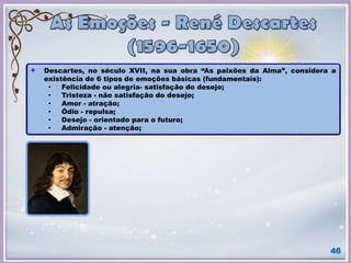 46
Descartes, no século XVII, na sua obra “As paixões da Alma”, considera a
existência de 6 tipos de emoções básicas (fundamentais):
• Felicidade ou alegria- satisfação do desejo;
• Tristeza - não satisfação do desejo;
• Amor - atração;
• Ódio - repulsa;
• Desejo - orientado para o futuro;
• Admiração - atenção;
 