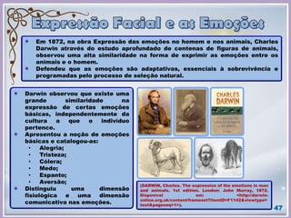 47
Em 1872, na obra Expressão das emoções no homem e nos animais, Charles
Darwin através do estudo aprofundado de centenas de figuras de animais,
observou uma alta similaridade na forma de exprimir as emoções entre os
animais e o homem.
Defendeu que as emoções são adaptativas, essenciais à sobrevivência e
programadas pelo processo de seleção natural.
Darwin observou que existe uma
grande similaridade na
expressão de certas emoções
básicas, independentemente da
cultura a que o indivíduo
pertence.
Apresentou a noção de emoções
básicas e catalogou-as:
• Alegria;
• Tristeza;
• Cólera;
• Medo;
• Espanto;
• Aversão;
Distinguiu uma dimensão
fisiológica e uma dimensão
comunicativa nas emoções.
(DARWIN, Charles. The expression of the emotions in man
and animals. 1st edition. London: John Murray, 1872.
Disponível em: <http://darwin-
online.org.uk/content/frameset?itemID=F1142&viewtype=
text&pageseq=1>).
 