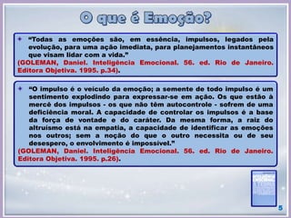 “Todas as emoções são, em essência, impulsos, legados pela
evolução, para uma ação imediata, para planejamentos instantâneos
que visam lidar com a vida.”
(GOLEMAN, Daniel. Inteligência Emocional. 56. ed. Rio de Janeiro.
Editora Objetiva. 1995. p.34).
“O impulso é o veículo da emoção; a semente de todo impulso é um
sentimento explodindo para expressar-se em ação. Os que estão à
mercê dos impulsos - os que não têm autocontrole - sofrem de uma
deficiência moral. A capacidade de controlar os impulsos é a base
da força de vontade e do caráter. Da mesma forma, a raiz do
altruísmo está na empatia, a capacidade de identificar as emoções
nos outros; sem a noção do que o outro necessita ou de seu
desespero, o envolvimento é impossível.”
(GOLEMAN, Daniel. Inteligência Emocional. 56. ed. Rio de Janeiro.
Editora Objetiva. 1995. p.26).
5
 