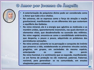 • A exteriorização do psiquismo divino pode ser considerada como
o Amor que tudo cria e vitaliza.
• No universo, ele se expressa como a força da atração e reação
gravitacional, manifestando- se em diferentes leis que sustentam
o equilíbrio das Galáxias.
• No reino mineral, ele é a energia que aglutina as moléculas e as
mantém unidas, aparentemente insensíveis, nas quais dormem os
elementos vitais, que desabrocharão na sucessão dos milênios.
No reino vegetal, encontra-se como a sensibilidade embrionária,
que desperta, a pouco e pouco, adquirindo os pródomos das
porvindouras sensações.
• No reino animal, converte-se na percepção e conquista do instinto
que preserva a vida, estabelecendo os primeiros vínculos sociais,
gregários, em grupos, em sociedades da mesma espécie,
antecipando os passos do porvir.
No reino hominal, é o sentimento que se expande, manifestando-
se em forma de proteção no clã: maternal, paternal, fraternal,
nacional, para generalizar- se na comunidade, em ensaios
eloqüentes para o universal...
51
 