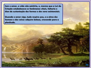 Sem o amor, a vida não existiria, e, mesmo que a Lei da
Criação estabelecesse os fenômenos vitais, faltaria o
élan de sustentação das formas e dos seres existenciais.
Quando o amor vige, tudo respira paz, e a alma dos
homens e das coisas adquire beleza, crescendo para a
plenitude.
52
 