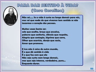 Não sei..... Se a vida é curta ou longa demais para nós,
mas sei que nada do que vivemos tem sentido se não
tocarmos o coração das pessoas.
Muitas vezes basta ser:
colo que acolhe, braço que envolve,
palavra que conforta, silêncio que respeita,
Alegria que contagia, lágrima que corre,
Olhar que acaricia, desejo que sacia,
Amor que promove.
E isso não é coisa de outro mundo,
É o que dá sentido à vida
É o que faz com que ela
Não seja curta nem longa demais,
mas que seja intensa, verdadeira, pura...
Enquanto durar.
53
 