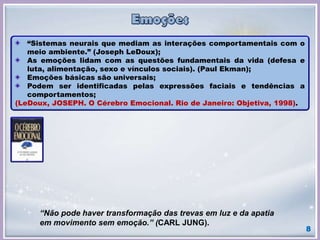 8
“Sistemas neurais que mediam as interações comportamentais com o
meio ambiente.” (Joseph LeDoux);
As emoções lidam com as questões fundamentais da vida (defesa e
luta, alimentação, sexo e vínculos sociais). (Paul Ekman);
Emoções básicas são universais;
Podem ser identificadas pelas expressões faciais e tendências a
comportamentos;
(LeDoux, JOSEPH. O Cérebro Emocional. Rio de Janeiro: Objetiva, 1998).
“Não pode haver transformação das trevas em luz e da apatia
em movimento sem emoção.” (CARL JUNG).
 
