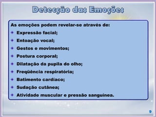 9
As emoções podem revelar-se através de:
Expressão facial;
Entoação vocal;
Gestos e movimentos;
Postura corporal;
Dilatação da pupila do olho;
Freqüência respiratória;
Batimento cardíaco;
Sudação cutânea;
Atividade muscular e pressão sanguínea.
 