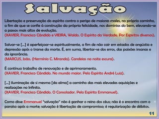 Libertação e preservação do espírito contra o perigo de maiores males, no próprio caminho,
a fim de que se confie à construção da própria felicidade, nos domínios do bem, elevando-se
a passos mais altos de evolução.
(XAVIER, Francisco Cândido e VIEIRA, Waldo. O Espírito da Verdade. Por Espíritos diversos).
Salvar-se [...] é aperfeiçoar-se espiritualmente, a fim de não cair em estados de angústia e
depressão após o transe da morte. É, em suma, libertar-se dos erros, das paixões insanas e
da ignorância.
(MARCUS, João. (Hermínio C. Miranda). Candeias na noite escura).
É contínuo trabalho de renovação e de aprimoramento.
(XAVIER, Francisco Cândido. No mundo maior. Pelo Espírito André Luiz).
[...] iluminação de si mesma [da alma] a caminho das mais elevadas aquisições e
realizações no Infinito.
(XAVIER, Francisco Cândido. O Consolador. Pelo Espírito Emmanuel).
Como disse Emmanuel “salvação” não é ganhar o reino dos céus; não é o encontro com o
paraíso após a morte; salvação é libertação de compromisso; é regularização de débitos.
 
