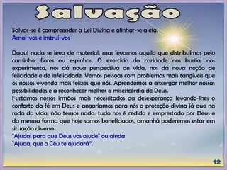 Salvar-se é compreender a Lei Divina e alinhar-se a ela.
Amai-vos e instrui-vos
Daqui nada se leva de material, mas levamos aquilo que distribuímos pelo
caminho: flores ou espinhos. O exercício da caridade nos burila, nos
experimenta, nos dá nova perspectiva de vida, nos dá nova noção de
felicidade e de infelicidade. Vemos pessoas com problemas mais tangíveis que
os nossos vivendo mais felizes que nós. Aprendemos a enxergar melhor nossas
possibilidades e a reconhecer melhor a misericórdia de Deus.
Furtamos nossos irmãos mais necessitados da desesperança levando-lhes o
conforto da fé em Deus e angariamos para nós a proteção divina já que na
roda da vida, não temos nada: tudo nos é cedido e emprestado por Deus e
da mesma forma que hoje somos beneficiados, amanhã poderemos estar em
situação diversa.
"Ajudai para que Deus vos ajude" ou ainda
"Ajuda, que o Céu te ajudará”.
 