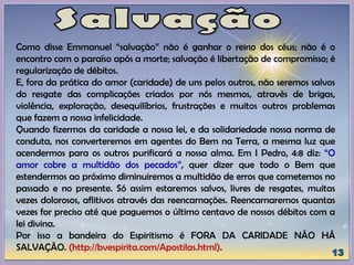 Como disse Emmanuel “salvação” não é ganhar o reino dos céus; não é o
encontro com o paraíso após a morte; salvação é libertação de compromisso; é
regularização de débitos.
E, fora da prática do amor (caridade) de uns pelos outros, não seremos salvos
do resgate das complicações criados por nós mesmos, através de brigas,
violência, exploração, desequilíbrios, frustrações e muitos outros problemas
que fazem a nossa infelicidade.
Quando fizermos da caridade a nossa lei, e da solidariedade nossa norma de
conduta, nos converteremos em agentes do Bem na Terra, a mesma luz que
acendermos para os outros purificará a nossa alma. Em I Pedro, 4:8 diz: “O
amor cobre a multidão dos pecados”, quer dizer que todo o Bem que
estendermos ao próximo diminuiremos a multidão de erros que cometemos no
passado e no presente. Só assim estaremos salvos, livres de resgates, muitas
vezes dolorosos, aflitivos através das reencarnações. Reencarnaremos quantas
vezes for preciso até que paguemos o último centavo de nossos débitos com a
lei divina.
Por isso a bandeira do Espiritismo é FORA DA CARIDADE NÃO HÁ
SALVAÇÃO. (http://bvespirita.com/Apostilas.html).
 