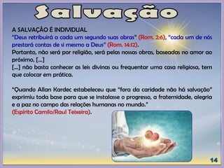 A SALVAÇÃO É INDIVIDUAL
“Deus retribuirá a cada um segundo suas obras” (Rom. 2:6), “cada um de nós
prestará contas de si mesmo a Deus” (Rom. 14:12).
Portanto, não será por religião, será pelas nossas obras, baseadas no amor ao
próximo, [...]
[...] não basta conhecer as leis divinas ou frequentar uma casa religiosa, tem
que colocar em prática.
“Quando Allan Kardec estabeleceu que “fora da caridade não há salvação”
exprimiu toda base para que se instalasse o progresso, a fraternidade, alegria
e a paz no campo das relações humanas no mundo.”
(Espírito Camilo/Raul Teixeira).
 