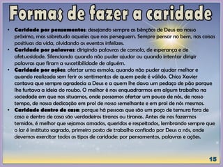 • Caridade por pensamentos: desejando sempre as bênçãos de Deus ao nosso
próximo, mas sobretudo aqueles que nos perseguem. Sempre pensar no bem, nas coisas
positivas da vida, olvidando os eventos infelizes.
• Caridade por palavras: dirigindo palavras de consolo, de esperança e de
afetuosidade. Silenciando quando não puder ajudar ou quando intentar dirigir
palavras que firam a suscetibilidade de alguém.
• Caridade por ações: ofertar uma esmola, quando não puder ajudar melhor e
quando realizada sem ferir os sentimentos de quem pede é válido. Chico Xavier
contava que sempre agradecia a Deus e a quem lhe dava um pedaço de pão porque
lhe furtava a ideia do roubo. O melhor é nos enquadrarmos em algum trabalho na
sociedade em que nos situamos, onde possamos ofertar um pouco de nós, de nosso
tempo, de nossa dedicação em prol de nosso semelhante e em prol de nós mesmos.
• Caridade dentro de casa: porque há pessoas que são um poço de ternura fora de
casa e dentro de casa são verdadeiros tiranos ou tiranas. Antes de nos fazermos
temidos, é melhor que sejamos amados, queridos e respeitados, lembrando sempre que
o lar é instituto sagrado, primeiro posto de trabalho confiado por Deus a nós, onde
devemos exercitar todos os tipos de caridade: por pensamentos, palavras e ações.
 