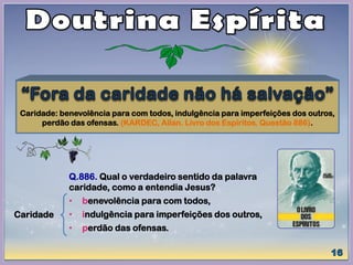 Caridade: benevolência para com todos, indulgência para imperfeições dos outros,
perdão das ofensas. (KARDEC, Allan. Livro dos Espíritos. Questão 886).
Caridade
Q.886. Qual o verdadeiro sentido da palavra
caridade, como a entendia Jesus?
• benevolência para com todos,
• indulgência para imperfeições dos outros,
• perdão das ofensas.
 