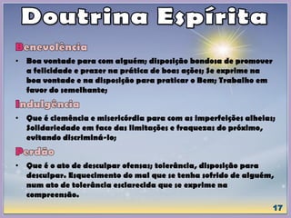• Boa vontade para com alguém; disposição bondosa de promover
a felicidade e prazer na prática de boas ações; Se exprime na
boa vontade e na disposição para praticar o Bem; Trabalho em
favor do semelhante;
• Que é clemência e misericórdia para com as imperfeições alheias;
Solidariedade em face das limitações e fraquezas do próximo,
evitando discriminá-lo;
• Que é o ato de desculpar ofensas; tolerância, disposição para
desculpar. Esquecimento do mal que se tenha sofrido de alguém,
num ato de tolerância esclarecida que se exprime na
compreensão.
 