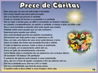 Deus nosso pai, vós que sois todo poder e bondade.
Dai a força àquele que passa pela provação.
Dai a luz àquele que procura à verdade.
Pondo no coração do homem a compaixão e a caridade.
Dai ao viajor a estrela guia, ao aflito a consolação, ao doente o repouso,
ao culpado o arrependimento, ao espírito a verdade, a criança o guia, ao órfão o pai
Que a vossa bondade se estenda sobre tudo aquilo que criastes.
Piedade senhor para aqueles que vos não conhecem,
Esperança para aqueles que sofrem.
Que vossa bondade permita aos espíritos consoladores
Derramarem por toda parte a paz, a esperança e a fé.
Deus, um raio, uma faísca do vosso amor pode abrasar a terra.
Deixa-nos beber das fontes esta bondade fecunda e infinita
E todas as lágrimas secaram, todas as dores se acalmarão.
Um só oração, um só pensamento subirá até vos,
Como um grito de reconhecimento e de amor.
Como Moisés sobre a montanha nós vos esperamos com os braços abertos
Oh bondade ! Oh beleza ! Oh perfeição!
E queremos de alguma sorte merecer a vossa misericórdia.
Deus, dai-nos a força de ajudar o progresso a fim de subirmos até vos.
Dai-nos a caridade pura. Dai-nos a fé e a razão.
Dai-nos a simplicidade, que fará de nossas almas
O espelho onde se deve refletir a vossa imagem. Assim seja.
 