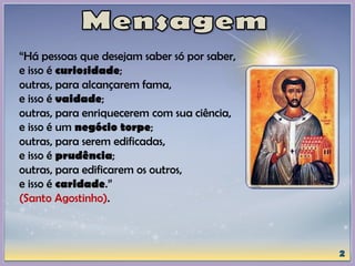 “Há pessoas que desejam saber só por saber,
e isso é curiosidade;
outras, para alcançarem fama,
e isso é vaidade;
outras, para enriquecerem com sua ciência,
e isso é um negócio torpe;
outras, para serem edificadas,
e isso é prudência;
outras, para edificarem os outros,
e isso é caridade.”
(Santo Agostinho).
 
