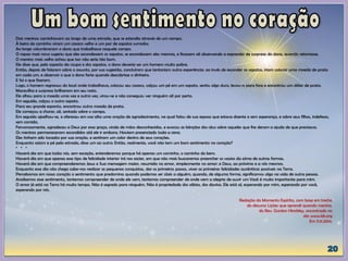 Dois meninos caminhavam ao longo de uma estrada, que se estendia através de um campo.
À beira do caminho viram um casaco velho e um par de sapatos surrados.
Ao longe vislumbraram o dono que trabalhava naquele campo.
O rapaz mais novo sugeriu que eles escondessem os sapatos, se escondessem eles mesmos, e ficassem ali observando a expressão de surpresa do dono, quando retornasse.
O menino mais velho achou que isso não seria tão bom.
Ele disse que, pelo aspecto da roupa e dos sapatos, o dono deveria ser um homem muito pobre.
Então, depois de falarem sobre o assunto, por sua sugestão, concluíram que tentariam outra experiência: ao invés de esconder os sapatos, iriam colocar uma moeda de prata
em cada um, e observar o que o dono faria quando descobrisse o dinheiro.
E foi o que fizeram.
Logo, o homem regressou do local onde trabalhava, colocou seu casaco, calçou um pé em um sapato, sentiu algo duro, levou-o para fora e encontrou um dólar de prata.
Maravilha e surpresa brilharam em seu rosto.
Ele olhou para a moeda uma vez e outra vez, virou-se e não conseguiu ver ninguém ali por perto.
Em seguida, calçou o outro sapato.
Para seu grande espanto, encontrou outra moeda de prata.
Ele começou a chorar, ali, sentado sobre o campo.
Em seguida ajoelhou-se, e ofereceu em voz alta uma oração de agradecimento, na qual falou de sua esposa que estava doente e sem esperança, e sobre seus filhos, indefesos,
sem comida.
Fervorosamente, agradeceu a Deus por essa graça, vinda de mãos desconhecidas, e evocou as bênçãos dos céus sobre aqueles que lhe deram a ajuda de que precisava.
Os meninos permaneceram escondidos até ele ir embora. Haviam presenciado toda a cena.
Eles tinham sido tocados por sua oração, e sentiram um calor dentro de seus corações.
Enquanto saíam a pé pela estrada, disse um ao outro: Então, realmente, você não tem um bom sentimento no coração?
* * *
Haverá dia em que todos nós, sem exceção, entenderemos porque há apenas um caminho, o caminho do bem.
Haverá dia em que apenas esse tipo de felicidade interior irá nos saciar, em que não mais buscaremos preencher os vazios da alma de outras formas.
Haverá dia em que compreenderemos Jesus e Sua mensagem maior, resumida no amor, simplesmente no amor: a Deus, ao próximo e a nós mesmos.
Enquanto esse dia não chega cabe-nos realizar as pequenas conquistas, dar os primeiros passos, viver as primeiras felicidades autênticas possíveis na Terra.
Percebamos em nosso coração o sentimento que predomina quando podemos ser úteis a alguém, quando, de alguma forma, significamos algo na vida de outra pessoa.
Analisemos esse sentimento, tentemos compreender de onde ele vem, tentemos compreender de onde vem a alegria de ouvir um Você é muito importante para mim.
O amor já está na Terra há muito tempo. Não é segredo para ninguém. Não é propriedade dos sábios, dos doutos. Ele está aí, esperando por mim, esperando por você,
esperando por nós.
Redação do Momento Espírita, com base em trecho
do discurso Lições que aprendi quando menino,
do Rev. Gordon Hinckley, encontrado no
site www.lds.org
Em 11.11.2014.
 