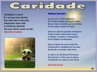 Caridade é o amor
É o sol que nosso Senhor
Fez raiar claro e fecundo
Alegrando nesta vida
A existência dolorida
Dos que sofrem nesse mundo.
(Casimiro Cunha).
Sublime Encontro
Se procuras o Cristo Soberano,
Por excelso refúgio às próprias dores,
Busca, hoje e amanhã, por onde fores,
O torturado coração humano.
Desce ao vale dos grandes amargores,
Onde revelam sofrimento insano,
A aflição, a miséria e o desengano,
Entre flagelos purificadores.
Desce à feição do sol na noite fria,
Guardando a caridade por teu guia,
Ajudando e servindo cada hora...
E, ante a luz da Divina Primavera,
Encontrarás o Cristo que te espera,
Crucificado em cada ser que chora.
(Auta de Souza).
 