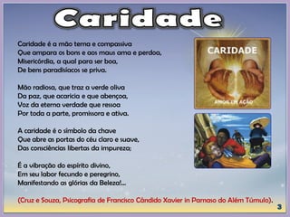Caridade é a mão terna e compassiva
Que ampara os bons e aos maus ama e perdoa,
Misericórdia, a qual para ser boa,
De bens paradisíacos se priva.
Mão radiosa, que traz a verde oliva
Da paz, que acaricia e que abençoa,
Voz da eterna verdade que ressoa
Por toda a parte, promissora e ativa.
A caridade é o símbolo da chave
Que abre as portas do céu claro e suave,
Das consciências libertas da impureza;
É a vibração do espírito divino,
Em seu labor fecundo e peregrino,
Manifestando as glórias da Beleza!...
(Cruz e Souza, Psicografia de Francisco Cândido Xavier in Parnaso do Além Túmulo).
 